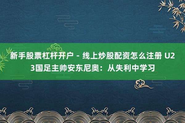 新手股票杠杆开户 - 线上炒股配资怎么注册 U23国足主帅安东尼奥：从失利中学习