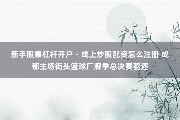 新手股票杠杆开户 - 线上炒股配资怎么注册 成都主场街头篮球厂牌季总决赛驱逐