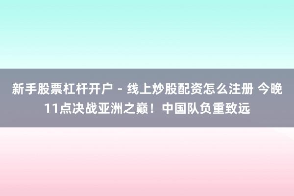 新手股票杠杆开户 - 线上炒股配资怎么注册 今晚11点决战亚洲之巅！中国队负重致远