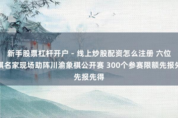 新手股票杠杆开户 - 线上炒股配资怎么注册 六位象棋名家现场助阵川渝象棋公开赛 300个参赛限额先报先得