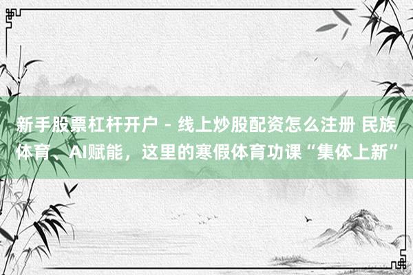 新手股票杠杆开户 - 线上炒股配资怎么注册 民族体育、AI赋能，这里的寒假体育功课“集体上新”