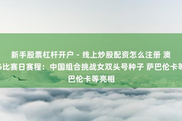 新手股票杠杆开户 - 线上炒股配资怎么注册 澳网第6比赛日赛程：中国组合挑战女双头号种子 萨巴伦卡等亮相