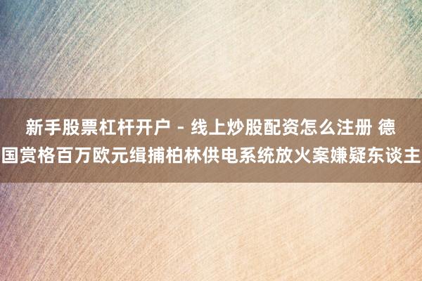 新手股票杠杆开户 - 线上炒股配资怎么注册 德国赏格百万欧元缉捕柏林供电系统放火案嫌疑东谈主