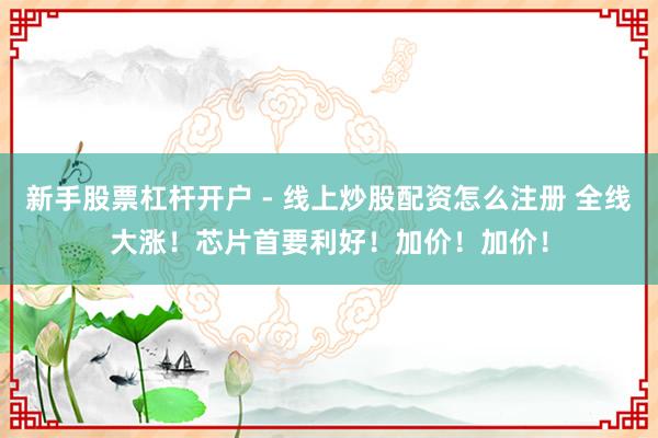 新手股票杠杆开户 - 线上炒股配资怎么注册 全线大涨！芯片首要利好！加价！加价！