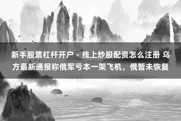 新手股票杠杆开户 - 线上炒股配资怎么注册 乌方最新通报称俄军亏本一架飞机，俄暂未恢复