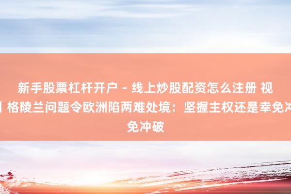 新手股票杠杆开户 - 线上炒股配资怎么注册 视频丨格陵兰问题令欧洲陷两难处境：坚握主权还是幸免冲破