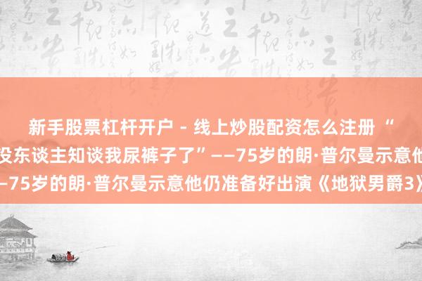 新手股票杠杆开户 - 线上炒股配资怎么注册 “惟有身上裹着橡胶，就没东谈主知谈我尿裤子了”——75岁的朗·普尔曼示意他仍准备好出演《地狱男爵3》