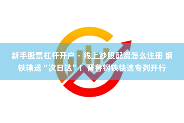 新手股票杠杆开户 - 线上炒股配资怎么注册 钢铁输送“次日达”！晋鲁钢铁快速专列开行