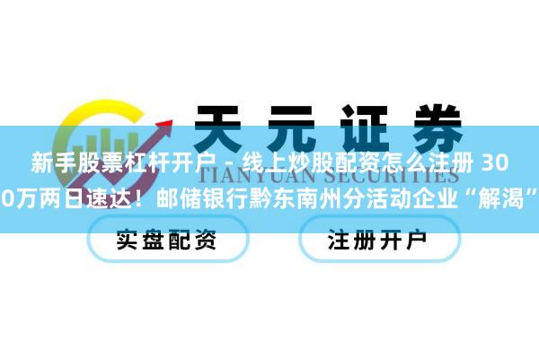新手股票杠杆开户 - 线上炒股配资怎么注册 300万两日速达！邮储银行黔东南州分活动企业“解渴”