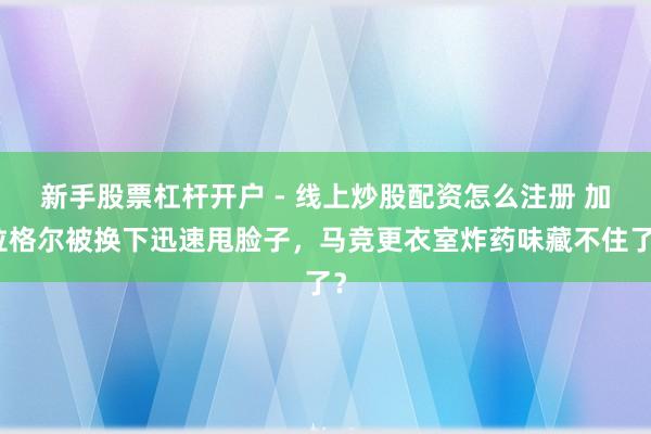 新手股票杠杆开户 - 线上炒股配资怎么注册 加拉格尔被换下迅速甩脸子，马竞更衣室炸药味藏不住了？