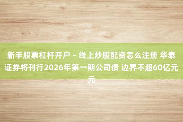 新手股票杠杆开户 - 线上炒股配资怎么注册 华泰证券将刊行2026年第一期公司债 边界不超60亿元