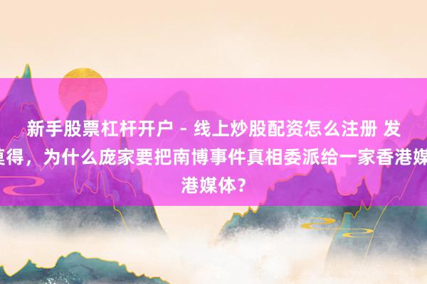 新手股票杠杆开户 - 线上炒股配资怎么注册 发现莫得，为什么庞家要把南博事件真相委派给一家香港媒体？