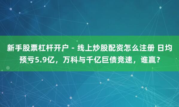 新手股票杠杆开户 - 线上炒股配资怎么注册 日均预亏5.9亿，万科与千亿巨债竞速，谁赢？