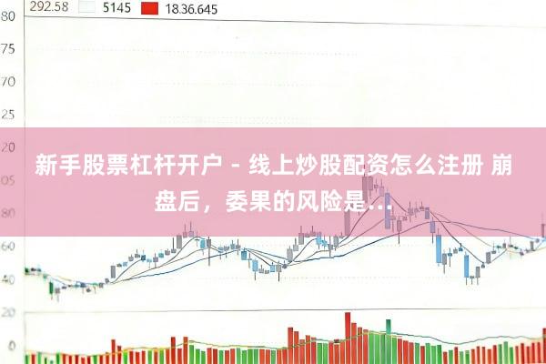 新手股票杠杆开户 - 线上炒股配资怎么注册 崩盘后，委果的风险是…