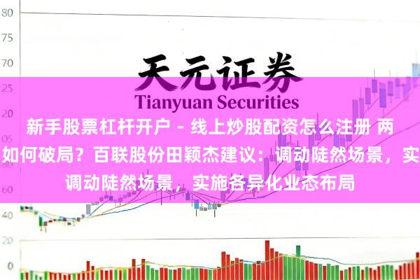 新手股票杠杆开户 - 线上炒股配资怎么注册 两会对话｜陡然市场如何破局？百联股份田颖杰建议：调动陡然场景，实施各异化业态布局