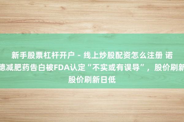 新手股票杠杆开户 - 线上炒股配资怎么注册 诺和诺德减肥药告白被FDA认定“不实或有误导”，股价刷新日低