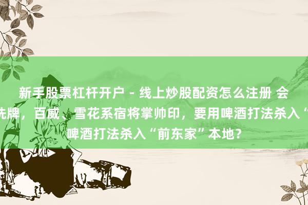新手股票杠杆开户 - 线上炒股配资怎么注册 会稽山董事会大洗牌，百威、雪花系宿将掌帅印，要用啤酒打法杀入“前东家”本地？