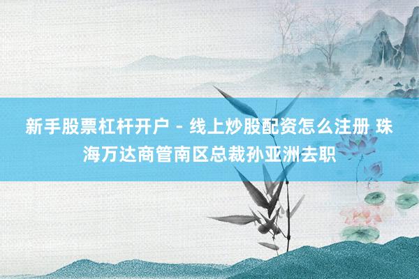 新手股票杠杆开户 - 线上炒股配资怎么注册 珠海万达商管南区总裁孙亚洲去职