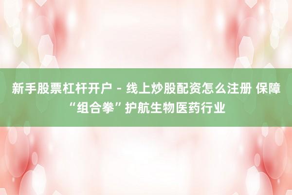 新手股票杠杆开户 - 线上炒股配资怎么注册 保障“组合拳”护航生物医药行业