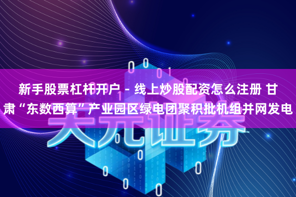 新手股票杠杆开户 - 线上炒股配资怎么注册 甘肃“东数西算”产业园区绿电团聚积批机组并网发电