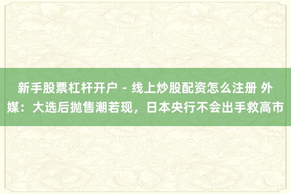 新手股票杠杆开户 - 线上炒股配资怎么注册 外媒：大选后抛售潮若现，日本央行不会出手救高市