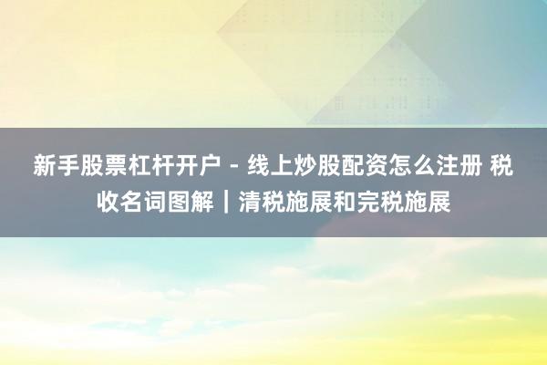 新手股票杠杆开户 - 线上炒股配资怎么注册 税收名词图解｜清税施展和完税施展