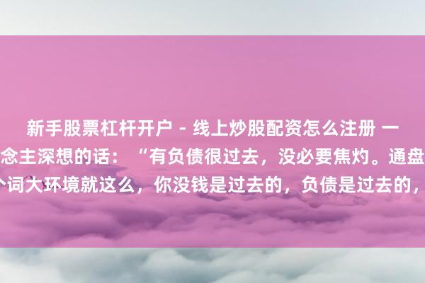 新手股票杠杆开户 - 线上炒股配资怎么注册 一位闻明经济学众人令东说念主深想的话： “有负债很过去，没必要焦灼。通盘这个词大环境就这么，你没钱是过去的，负债是过去的，致使黑户失信，它都是过去的。