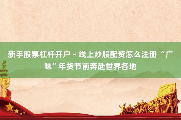 新手股票杠杆开户 - 线上炒股配资怎么注册 “广味”年货节前奔赴世界各地