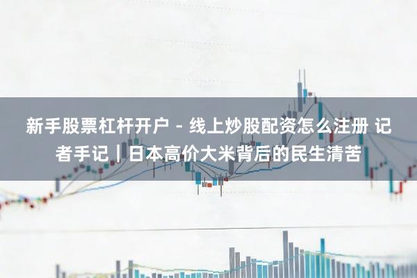 新手股票杠杆开户 - 线上炒股配资怎么注册 记者手记｜日本高价大米背后的民生清苦