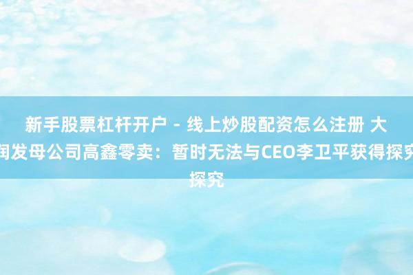 新手股票杠杆开户 - 线上炒股配资怎么注册 大润发母公司高鑫零卖：暂时无法与CEO李卫平获得探究