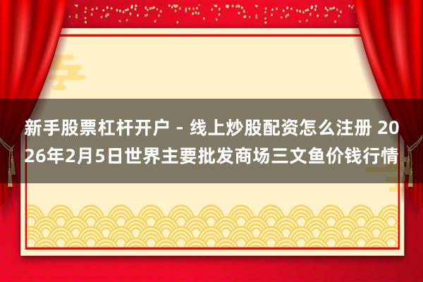 新手股票杠杆开户 - 线上炒股配资怎么注册 2026年2月5日世界主要批发商场三文鱼价钱行情