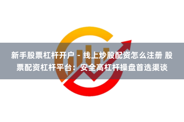 新手股票杠杆开户 - 线上炒股配资怎么注册 股票配资杠杆平台：安全高杠杆操盘首选渠谈
