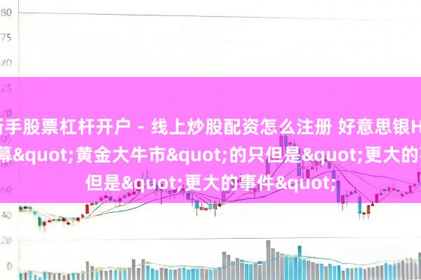 新手股票杠杆开户 - 线上炒股配资怎么注册 好意思银Hartnett：闭幕"黄金大牛市"的只但是"更大的事件"