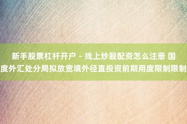 新手股票杠杆开户 - 线上炒股配资怎么注册 国度外汇处分局拟放宽境外径直投资前期用度限制限制