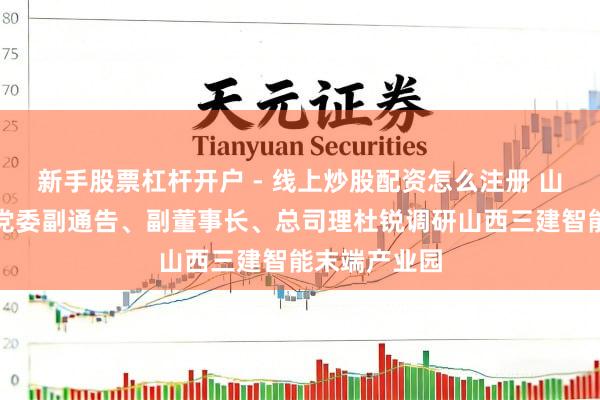 新手股票杠杆开户 - 线上炒股配资怎么注册 山西建投集团党委副通告、副董事长、总司理杜锐调研山西三建智能末端产业园