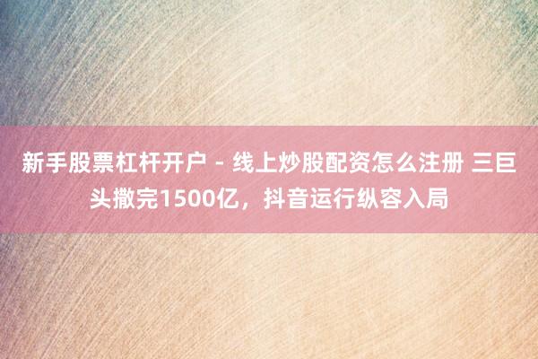 新手股票杠杆开户 - 线上炒股配资怎么注册 三巨头撒完1500亿，抖音运行纵容入局