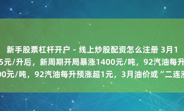 新手股票杠杆开户 - 线上炒股配资怎么注册 3月10日【油价大涨】超0.55元/升后，新周期开局暴涨1400元/吨，92汽油每升预涨超1元，3月油价或“二连涨”!