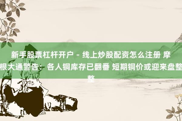 新手股票杠杆开户 - 线上炒股配资怎么注册 摩根大通警告：各人铜库存已翻番 短期铜价或迎来盘整