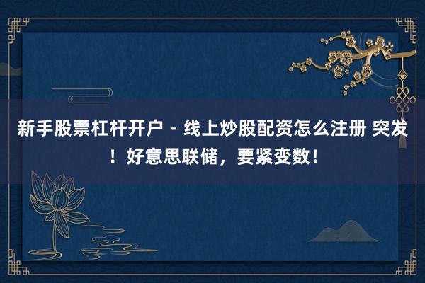新手股票杠杆开户 - 线上炒股配资怎么注册 突发！好意思联储，要紧变数！