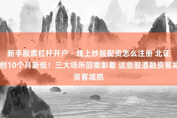 新手股票杠杆开户 - 线上炒股配资怎么注册 北证50创10个月新低！三大场所回撤彰着 这些股遭融资客减抓