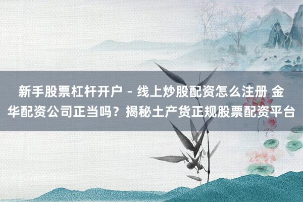 新手股票杠杆开户 - 线上炒股配资怎么注册 金华配资公司正当吗？揭秘土产货正规股票配资平台