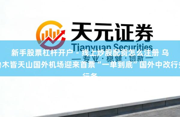 新手股票杠杆开户 - 线上炒股配资怎么注册 乌鲁木皆天山国外机场迎来首票“一单到底”国外中改行务
