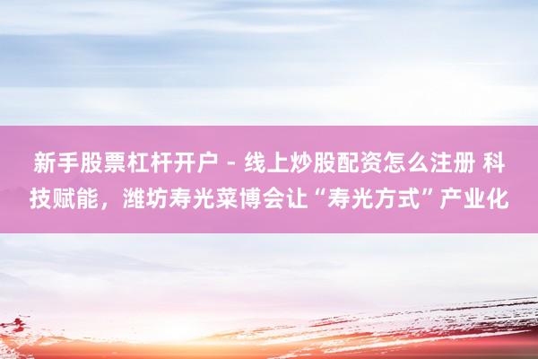新手股票杠杆开户 - 线上炒股配资怎么注册 科技赋能，潍坊寿光菜博会让“寿光方式”产业化