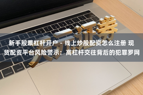 新手股票杠杆开户 - 线上炒股配资怎么注册 现货配资平台风险警示：高杠杆交往背后的犯罪罗网