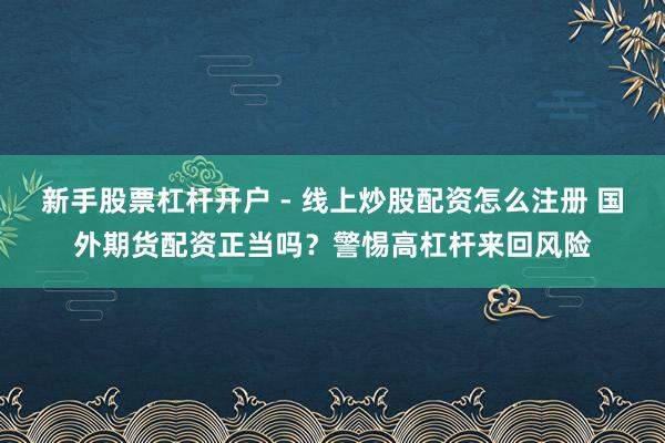 新手股票杠杆开户 - 线上炒股配资怎么注册 国外期货配资正当吗？警惕高杠杆来回风险