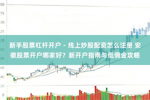 新手股票杠杆开户 - 线上炒股配资怎么注册 安徽股票开户哪家好？新开户指南与低佣金攻略