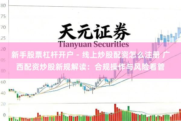 新手股票杠杆开户 - 线上炒股配资怎么注册 广西配资炒股新规解读：合规操作与风险看管